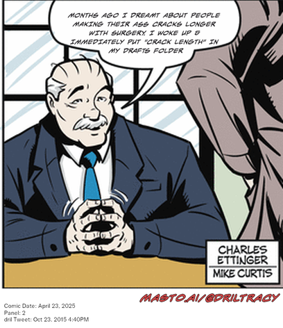 Original Dicktracy comic from April 23, 2025

-------------
Dril Tweet
Oct 23, 2015 4:40PM
-------------
Url
https://twitter.com/dril/status/657657871988080640
-------------
Transcript:
• Months Ago I Dreamt About People Making Their Ass Cracks Longer With Surgery. I Woke Up & Immediately Put "Crack Length" In My Drafts Folder


This image is a comic strip featuring a man, possibly a businessman, seated at a table and holding a pen. Another person is leaning over the table behind him, suggesting a conversation or interaction. The comic strip is titled "Masto AI/Gdrt Tracy" and was created on April 25, 2016.