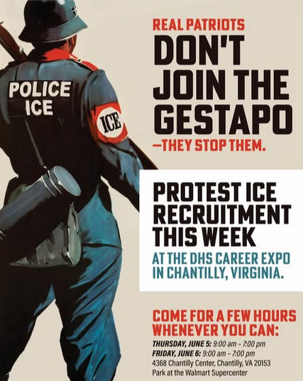 WWII style poster with a picture of a Gestapo-like figure facing away, wearing "POLICE ICE" and "ICE" badges. Text reads: "REAL PATRIOTS DON'T JOIN THE GESTAPO--They stop them. Protest ICE Recruitment this week at the DHS career expo in Chantilly, VA. Come for a few hours whenever you can Thursday June 5 9am-7pm and Friday June 6 9am-7pm 4368 Chantilly Center, Chantilly VA 20153 Park at the Walmart Super Center."