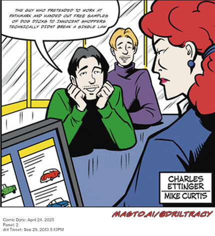 Original Dicktracy comic from April 24, 2025

-------------
Dril Tweet
Sep 29, 2013 5:13PM
-------------
Url
https://twitter.com/dril/status/384425804853047296
-------------
Transcript:
• The Guy Who Pretended To Work At Pathmark And Handed Out Free Samples Of Dog Dicks To Innocent Shoppers Technically Didnt Break A Single Law


The image is a comic book featuring a story about a man and two women. The main scene is set in a room where the man, woman, and a woman are seated around a table. The man, who is wearing a green shirt, has a worried expression on his face. The woman and the other woman sitting at the table have a concerned look on their faces. The comic book also includes an image of a car and a truck on the table, as well as a speech bubble containing text.
