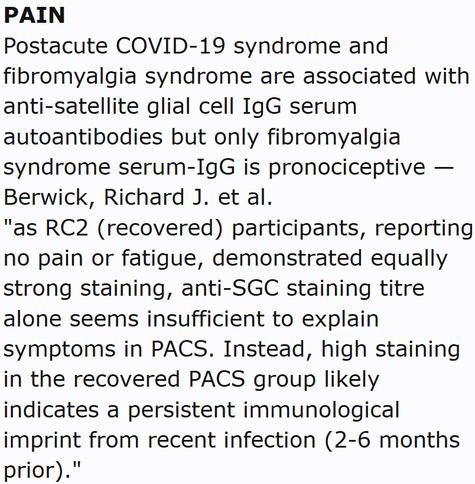 PAIN
Postacute COVID-19 syndrome and fibromyalgia syndrome are associated with anti-satellite glial cell IgG serum autoantibodies but only fibromyalgia syndrome serum-IgG is pronociceptive — Berwick, Richard J. et al.
"as RC2 (recovered) participants, reporting no pain or fatigue, demonstrated equally strong staining, anti-SGC staining titre alone seems insufficient to explain symptoms in PACS. Instead, high staining in the recovered PACS group likely indicates a persistent immunological imprint from recent infection (2-6 months prior)."