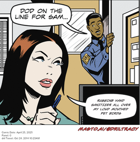 Original Dicktracy comic from April 25, 2025

-------------
Dril Tweet
Oct 24, 2014 10:23AM
-------------
Url
https://twitter.com/dril/status/525653873688870914
-------------
Transcript:
• Rubbinb Hand Sanitizer All Over My Loud Mouthed Pet Birds


The image is a comic strip that portrays a man, possibly a police officer, in a room holding a microphone and talking to a woman. The woman is also holding a microphone and appears to be speaking. The scene takes place in a room with a door and a television nearby. There is text at the bottom of the image that reads "Comic Date: April 25, 2005. Twitter: @DiaryTracy. October 24. 2010." and a message that reads "RUBBISH! Hand Sanitizer All Over My Loo Mouth Mouthed Pet Bsks."