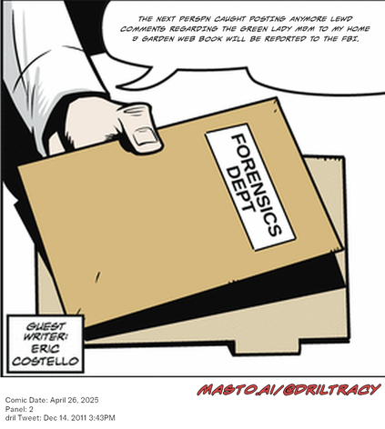 Original Dicktracy comic from April 26, 2025

-------------
Dril Tweet
Dec 14, 2011 3:43PM
-------------
Url
https://twitter.com/dril/status/147038903705153536
-------------
Transcript:
• The Next Perspn Caught Posting Anymore Lewd Comments Regarding The Green Lady M&M To My Home & Garden Web Book Will Be Reported To The Fbi.


The image features a cartoon scene where a person is holding a brown folder labeled "Fnsics Dept." with a speech bubble above it, as if it was speaking. The person is wearing a suit, giving a sense of professionalism. The image also includes a reference to the "Comic Danio" series and a "tweet" message about the show. The overall tone of the image is light-hearted and amusing.