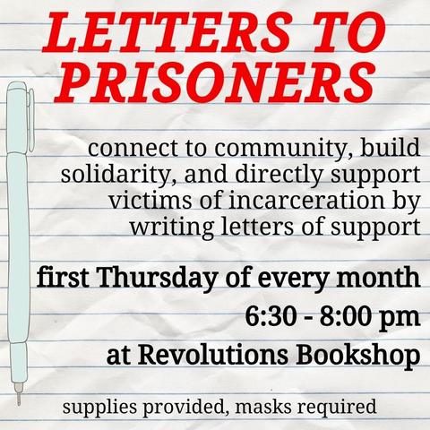 A flyer that looks like notebook paper in red it reads LETTERS TO PRISONERS
And in black underneath it reads "connect to community, build solidarity, and directly support victims of incarceration by writing letters of support
first Thursday of every month
6:30 - 8:00 pm
at Revolutions Bookshop
supplies provided, masks required"