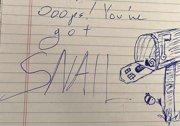 on a white lined notepad i have written
 
“Ooops! You’ve
got 
SNAIL”

next to it i have drawn a snail in a freestanding mailbox on a post with the flap down revealing a little door and two windows. the flag is up to indicate that there is snail. at the base of the mailbox post is a scruffy little flower that has attracted the attention of a very round bee with tiny little wings and 2 stripes