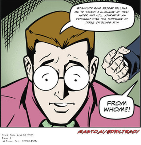 Original Dicktracy comic from April 28, 2025

-------------
Dril Tweet
Oct 1, 2013 8:45PM
-------------
Url
https://twitter.com/dril/status/385203858114220032
-------------
Transcript:
• Bigmouth Fake Priest Telling Me To "Drink A Shitload Of Holy Water And Kill Yourself" As Penance? This Has Happened At Three Churches Now


The image is a comic strip featuring a man wearing glasses and a pink suit. The man is shown in a surprised or scared expression. Below him, there is a speech bubble that appears to be coming from his face. The speech bubble contains a message, likely a quote or dialogue from someone else, but the exact words are not visible in the image. In addition to the man and speech bubble, there is text below the strip that reads "From whom whom?". This could be a punchline or a question from the creator of the comic strip. The comic strip is framed by a black border.