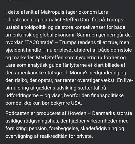 I dette afsnit af Makropuls tager økonom Lars Christensen og journalist Steffen Dam fat på Trumps ustabile toldpolitik og de store konsekvenser for både amerikansk og global økonomi. Sammen gennemgår de, hvordan "TACO trade" – Trumps tendens til at true, men sjældent handle – nu er blevet afsløret af både domstole og markeder. Med Steffen som nysgerrig udfordrer og Lars som analytisk guide får lytterne et klart billede af den amerikanske statsgæld, Moody's nedgradering og den risiko, der opstår, når renter overstiger vækst. En live-simulering af gældens udvikling sætter tal på udfordringerne – og viser, hvorfor den finanspolitiske bombe ikke kun bør bekymre USA.

Podcasten er produceret af Howden – Danmarks største uvildige rådgivningshus, der hjælper virksomheder med forsikring, pension, forebyggelse, skaderådgivning og overvågning af realkreditlån for private.