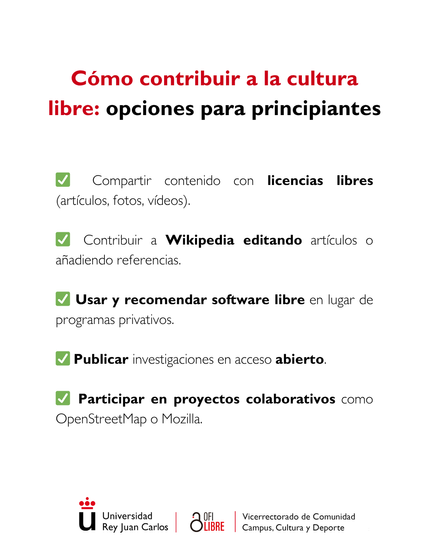 Cómo contribuir a la cultura libre: opciones para principiantes”. En él se presentan diversas formas de participar en la promoción del conocimiento abierto. Se sugiere compartir contenido con licencias libres, como artículos, fotografías o vídeos, así como contribuir a Wikipedia mediante la edición de artículos o la incorporación de referencias. También se recomienda utilizar y difundir el uso de software libre en lugar de programas privativos. Otra opción destacada es publicar investigaciones en acceso abierto, facilitando así su disponibilidad para toda la comunidad. Finalmente, se invita a participar en proyectos colaborativos como OpenStreetMap o Mozilla. En la parte inferior del cartel aparecen los nombres de las entidades organizadoras: Universidad Rey Juan Carlos, OfiLibre y el Vicerrectorado de Comunidad Campus, Cultura y Deporte.