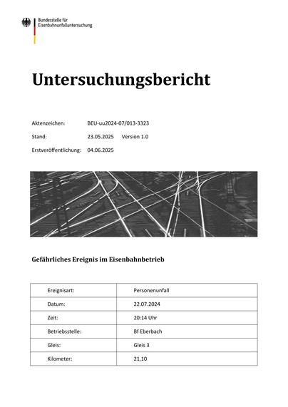 Untersuchungsbericht
Aktenzeichen:

BEU-uu2024-07/013-3323

Stand:

23.05.2025

Erstveröﬀentlichung:

04.06.2025

Version 1.0

Gefährliches Ereignis im Eisenbahnbetrieb

Ereignisart:

Personenunfall

Datum:

22.07.2024

Zeit:

20:14 Uhr

Betriebsstelle:

Bf Eberbach

Gleis:

Gleis 3

Kilometer:

21,10