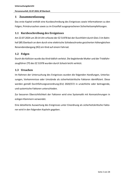 Untersuchungsbericht
Personenunfall, 22.07.2024, Bf Eberbach
1 Zusammenfassung
Das erste Kapitel enthält eine Kurzbeschreibung des Ereignisses sowie Informa onen zu den
Folgen, Primärursachen sowie zu im Einzelfall ausgesprochenen Sicherheitsempfehlungen.
1.1 Kurzbeschreibung des Ereignisses
Am 22.07.2024 um 20:14 Uhr erfasste der EZ 51978 bei der Durchfahrt durch Gleis 3 im Bahnhof (Bf) Eberbach an dem durch eine elektrische Schiebeschranke gesicherten höhengleichen
Reisendenübergang (RÜ) ein Kind auf einem Fahrrad.
1.2 Folgen
Durch die Kollision wurde das Kind tödlich verletzt. Die begleitende Mu er und der Triebfahrzeugführer (Tf) des EZ 51978 wurden durch Schock leicht verletzt.
1.3 Ursachen
Im Rahmen der Untersuchung des Ereignisses wurden die folgenden Handlungen, Unterlassungen, Vorkommnisse oder Umstände als sicherheitskri sche Faktoren iden fiziert. Diese
werden gemäß Durchführungsverordnung (EU) 2020/572 in ursächliche oder beitragende,
und systemische Fak…