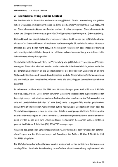 Untersuchungsbericht
Personenunfall, 22.07.2024, Bf Eberbach

2 Die Untersuchung und ihr Kontext
Die Bundesstelle für Eisenbahnunfalluntersuchung (BEU) ist für die Untersuchung von gefährlichen Ereignissen im Eisenbahnbetrieb im Sinne des Kapitels V der Richtlinie (EU) 2016/798
auf Eisenbahninfrastrukturen des Bundes und auf nicht bundeseigenen Eisenbahninfrastrukturen des übergeordneten Netzes gemäß § 2b Allgemeines Eisenbahngesetz (AEG) zuständig.
Ziel und Zweck der eingeleiteten Untersuchungen ist es, die Ursachen des gefährlichen Ereignisses aufzuklären und hieraus Hinweise zur Verbesserung der Sicherheit abzuleiten. Untersuchungen der BEU dienen nicht dazu, ein Verschulden festzustellen oder Fragen der Ha ung
oder sons ger zivilrechtlicher Ansprüche zu klären und werden unabhängig von jeder gerichtlichen Untersuchung durchgeführt.
Sicherheitsempfehlungen der BEU zur Vermeidung von gefährlichen Ereignissen und Verbesserung der Eisenbahnsicherheit werden an die na…