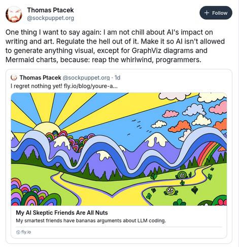 Tweet from Ptacek about a recent article: "My AI Skeptic Friends Are All Nuts

It reads:

One thing I want to say again: I am not chill about AI's impact on writing and art. Regulate the hell out of it. Make it so AI isn't allowed to generate anything visual, except for GraphViz diagrams and Mermaid charts, because: reap the whirlwind, programmers.