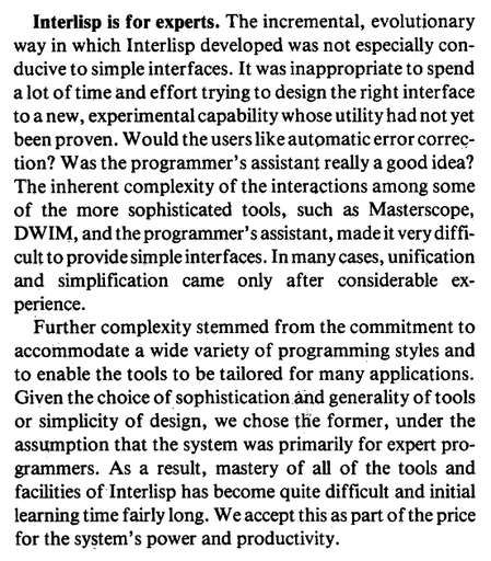 A screenshot of a portion of a computer science research paper that contains the following text:

Interlisp is for experts. The incremental, evolutionary way in which Interlisp developed was not especially conducive to simple interfaces. It was inappropriate to spend a lot of time and effort trying to design the right interface to a new, experimental capability whose utility had not yet been proven. Would the users like automatic error correction? Was the programmer's assistant really a good idea? The inherent complexity of the interactions among some of the more sophisticated tools, such as Masterscope, DWIM, and the programmer's assistant, made it very difficult to provide simple interfaces. In many cases, unification and simplification came only after considerable experience.

Further complexity stemmed from the commitment to accommodate a wide variety of programming styles and to enable the tools to be tailored for many applications. Given the choice of sophistication and generality of tools or simplicity of design, we chose the former, under the assumption that the system was primarily for expert programmers. As a result, mastery of all of the tools and facilities of Interlisp has become quite difficult and initial learning time fairly long. We accept this as part of the price for the system's power and productivity.