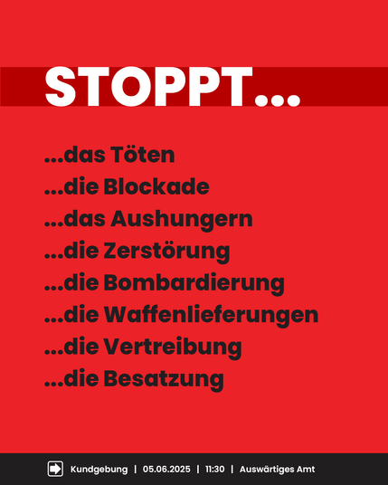 Rotes Plakat mit weißer und schwarzer Schrift. Oben steht groß: „STOPPT…“. Darunter in schwarzer Schrift mehrere Forderungen, jeweils mit drei Punkten davor:
„…das Töten
…die Blockade
…das Aushungern
…die Zerstörung
…die Bombardierung
…die Waffenlieferungen
…die Vertreibung
…die Besatzung“
Unten auf schwarzem Balken: Symbol für Kundgebung, Text: „Kundgebung | 05.06.2025 | 11:30 | Auswärtiges Amt“.