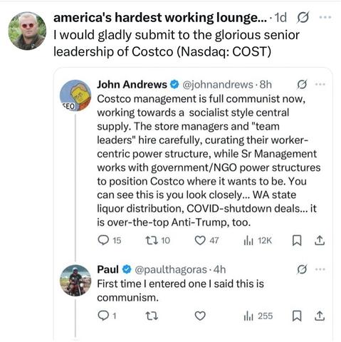 america's hardest working lounge..1d g I would gladly submit to the glorious senior leadership of Costco (Nasdaq: COST)
John Andrews @johnandrews . 8h Costco management is full communist now, working towards a socialist style central supply. The store managers and "team leaders" hire carefully, curating their worker- centric power structure, while Sr Management works with government/NGO power structures to position Costco where it wants to be. You can see this is you look closely.. WA state liquor distribution, COVID-shutdown deals... it is over-the-top Anti-Trump, too.
SEO
t210
47
15
1.1 12K
Paul @paulthagoras .4h First time I entered one I said this is communism.
Q ...
3
1l