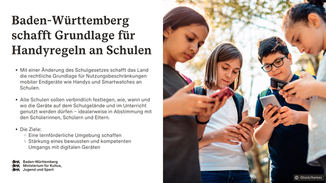 Kinder mit Rucksäcken stehen im Freien und schauen auf ihre Smartphones.
Aufschrift: Baden-Württemberg schafft Grundlage für Handyregeln an Schulen.
Mit einer Änderung des Schulgesetzes schafft das Land die rechtliche Grundlage für Nutzungsbeschränkungen mobiler Endgeräte wie Handys und Smartwatches an Schulen.
Alle Schulen sollen verbindlich festlegen, wie, wann und wo die Geräte auf dem Schulgelände und im Unterricht genutzt werden dürfen – idealerweise in Abstimmung mit den Schülerinnen, Schülern und Eltern.
Die Ziele: 
Eine lernförderliche Umgebung schaffen
Stärkung eines bewussten und kompetenten Umgangs mit digitalen Geräten