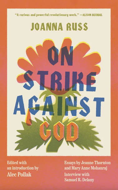 Book cover for On Strike Against God by Joanna Russ (Feminist Press), with an orange flower behind the titles text. A lost feminist masterwork by a speculative fiction icon about a lesbian’s coming-to-consciousness during the social upheaval of the 1970s. This edition also includes an interview with Samuel R. Delany and essays by Jeanne Thornton and Mary Anne Mohanraj. https://www.feministpress.org/books-a-m/on-strike-against-god