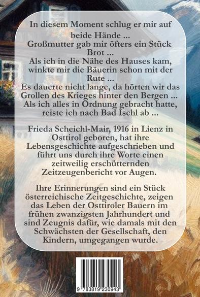 Zu sehen ist die Buchrückseite. Es ist ein abgerundetes, hellgraues Rechteck mit folgendem Text: " 
In diesem Moment schlug er mir auf beide Hände ...
Großmutter gab mir öfters ein Stück 
Brot ...
Als ich in die Nähe des Hauses kam, winkte mir die Bäuerin schon mit der Rute ...
Es dauerte nicht lange, da hörten wir das Grollen des Krieges hinter den Bergen ... 
Als ich alles in Ordnung gebracht hatte, reiste ich nach Bad Ischl ab ...
 
Frieda Scheichl-Mair, 1916 in Lienz in Osttirol geboren, hat ihre Lebensgeschichte aufgeschrieben und führt uns durch ihre Worte einen zeitweilig erschütternden Zeitzeugenbericht vor Augen. 

Ihre Erinnerungen sind ein Stück österreichische Zeitgeschichte, zeigen 
das Leben der Osttiroler Bauern im 
frühen zwanzigsten Jahrhundert und 
sind Zeugnis dafür, wie damals mit den Schwächsten der Gesellschaft, den Kindern, umgegangen wurde."

Im gemalten Hintergrund ist ein Hang zu sehen, teilweise grün, teilweise ein hellgelbes Weizenfeld. Links oben steht ein Tiroler Bauernhaus zu sehen, Fenster mit Klappläden und Blumen davor. Der untere Teil ist gemauert, der obere Teil aus Holz.