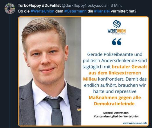 Bild Ostermann, Emblem der "Werteunion"
Text:
Gerade Polizeibeamte und
politisch Andersdenkende sind
tagtäglich mit brutaler Gewalt aus dem linksextremen Milieu
konfrontiert. Damit das
endlich aufhört, brauchen wir
harte und repressive Maßnahmen gegen alle Demokratiefeinde

Manuel Ostermann,
Vorstandsmitglied der WerteUnion