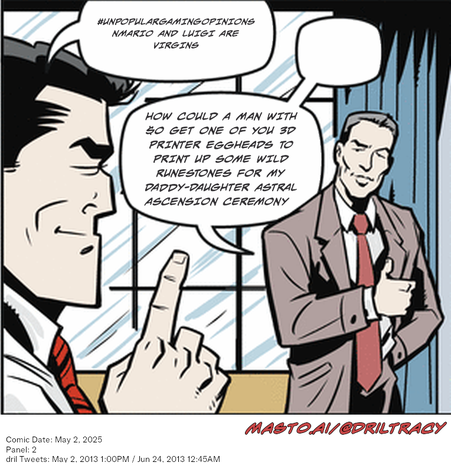 Original Dicktracy comic from May 2, 2025

-------------
Dril Tweets
May 2, 2013 1:00PM
Jun 24, 2013 12:45AM
-------------
Urls
https://twitter.com/dril/status/330003996959977472
https://twitter.com/dril/status/349025522413604865
-------------
Transcript:
• #Unpopulargamingopinions Nmario And Luigi Are Virgins
• How Could A Man With $0 Get One Of You 3D Printer Eggheads To Print Up Some Wild Runestones For My Daddy-Daughter Astral Ascension Ceremony


The image features a cartoon representation of a conversation between two men, with one man raising his finger and pointing towards the other man. They appear to be discussing an event that took place on May 3, 2010, at a public function. The event is described as a "Sonoma/Groblin/Abriltracy" ceremony and is scheduled to last from 5:00 to 6:00 p.m. on May 3, 2010.