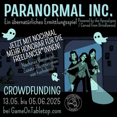Paranormal Inc. von Alicia Furness. Ein übernatürliches Ermittlungsspiel (Powered by the Apocalypse / Carved from Brindlewood). Jetzt mit nochmal mehr Honorar für die Freelancer*innen! Nächstes Bonusziel: Zusatz-Illustrationen von Fuchskind! Crowdfunding 13.05. bis 05.06.2025 bei GameOnTabletop.com. Comic-artiges Bild in Tönen von Dunkelblau bis Helltürkisgrün. Drei feminine Ermittler*innen kommen durch einen Türrahmen in einen dunklen Raum mit vielen Bildern an der Wand, die alle leuchtende Augen haben. Sie tragen alltägliche Kleidung und sind mit Taschenlampe, Fotoapparat und Geistersensor ausgestattet. Zwischen den Texten fliegen drei kleine Geister. Unten ist das Logo von Plotbunny Games.