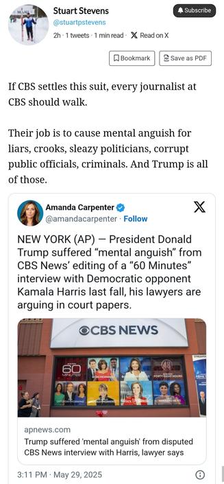 Posted by Stuart Stevens: "If CBS settles the suit, every journalist at CBS should walk. Their job is to cause mental anguish for liars, crooks, sleazy politicians, corrupt public officials, criminals. And Trump is all of those." 

Stevens also reposts an Amanda Carpenter post which says: "President Donald Trump suffered "mental anguish" from CBS News' editing of a 60 minutes interview with Democratic opponent Kamala Harris last fall, his lawyers are arguing in court papers."