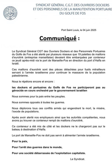 ~ SYNDICAT GENERAL C.G.T. DES OUVRIERS DOCKERS gfr."ﬁ: ET DES PERSONNELS DE LA MANUTENTION PORTUAIRE & @ DU GOLFE DE FOS Port Saint Louis, le 04 juin 2025 o Communiqué : Le Syndicat Général CGT des Ouvriers Dockers et des Personnels Portuaires du Golfe de Fos a été alerté par plusieurs réseaux que 19 palettes de maillons d'eurolink (entreprise marseillaise) devaient étre embarquées par conteneur ce jeudi aprés-midi via le port de Marseille-Fos en direction du port d'Haifa en Israél. Ces maillons d'eurolink sont des piéces détachées pour fusils mitrailleurs servant a I'armée israélienne pour continuer le massacre de la population palestinienne. Nous le répétons encore et encore : les dockers et portuaires du Golfe de Fos ne participeront pas au génocide en cours orchestré par le gouvernement israélien Nous sommes pour la paix entre les peuples. Nous sommes opposés 4 toutes les guerres. Nous déplorons tous ces conflits armés qui engendrent la mort, la misére, I'exode de populations. Apreés avoir alerté nos employeurs ainsi que les autorités compétentes, nous avons pu trouver ce conteneur rempli de maillons d’eurolink. Ce conteneur a été mis de coté et les dockers ne le chargeront pas sur le bateau a destination d'Haifa. Le port de Marseille-Fos ne doit pas servir a alimenter I'armée israélienne. Pour la paix, Pour l'arrét des guerres dans le monde, Pour une société débarrassée de I'exploitation capitaliste. Le Syndicat.