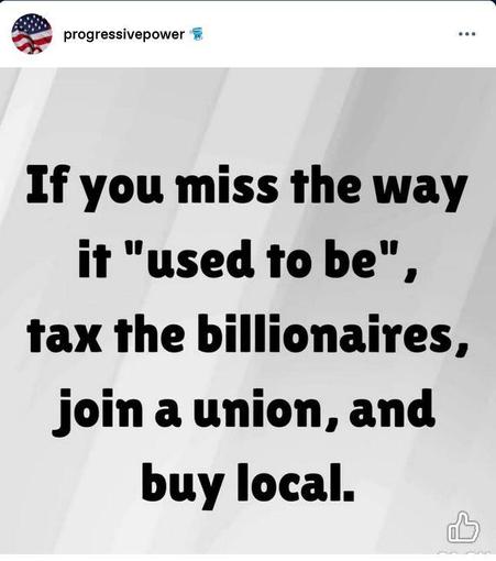 Post by progressive power:
"If you miss the way it 'used to be', tax the billionaires, join a union, and buy local."