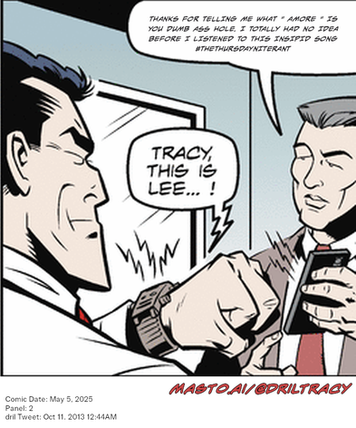 Original Dicktracy comic from May 5, 2025

-------------
Dril Tweet
Oct 11, 2013 12:44AM
-------------
Url
https://twitter.com/dril/status/388525389607211008
-------------
Transcript:
• Thanks For Telling Me What " Amore " Is You Dumb Ass Hole. I Totally Had No Idea Before I Listened To This Insipid Song #Thethursdayniterant


The image features a comic strip of two men in suits standing and shaking hands, with one of the men looking at his cell phone. The men are surrounded by various objects, such as a clock, a handbag, and a book. The scene appears to be set in a professional environment, possibly an office or a meeting room.