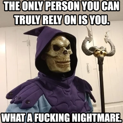 The only person you can truly rely on is you. What a fucking nightmare.