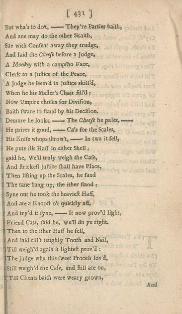 But wha’s to do’t,—They’re Parties baith,
And ane may do the other Skaith,
Sae with Consent away they trudge,
And laid the Cheese before a Judge,
A Monkey with a campsho Face,
Clerk to a Justice of the Peace,
A Judge he seem’d in Justice skill’d,
When he his Master’s Chair fill’d;
Now Umpire chosen for Division,
Baith sware to stand by his Decision.
Demure he looks.—The Cheese he pales,—
He prives it good,—Ca’s for the Scales,
His Knife whops throw’t,—In twa it fell,
He puts ilk Haff in either Shell;
Said he, We’ll truly weigh the Case,
And strickest Justice shall have Place,
Then lifting up the Scales, he fand
The tane bang up, the ither stand;
Syne out he took the heaviest Haff,
And ate a Knoost o’t quickly aff,
And try’d it syne,—It now prov’d light,
Friend Cats, said he, We’ll do ye right.
Then to the ither Haff he fell,
And laid till’t teughly Tooth and Nail,
Till weigh’d again it lightest prov’d:
The Judge wha this sweet Process lov’d,
Still weigh’d the Case, and still ate on,
Till Clients baith were weary grown,