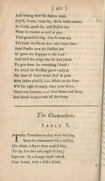 And tenting how the Matter went,
Cry’d, Come, come Sir, We’re baith content.
Ye Fools, quoth he, and Justice too
Maun be content as well as you.
Thus grumbled they, thus he went on,
Till baith the Haves were near hand done;
Poor Pousies now the Daffine saw
Of gawn for Nignyes to the Law:
And bill’d the Judge that he wad please
To give them the remaining Cheese:
To which his Worship grave reply’d,
The Dues of Court maun first be paid.
Now Justice pleas’d,—What’s to the Fore
Will but right scrimply clear your Score;
That’s our Decreet,—Gae Hame and Sleep,
And thank us ye’re win aff sae cheap.