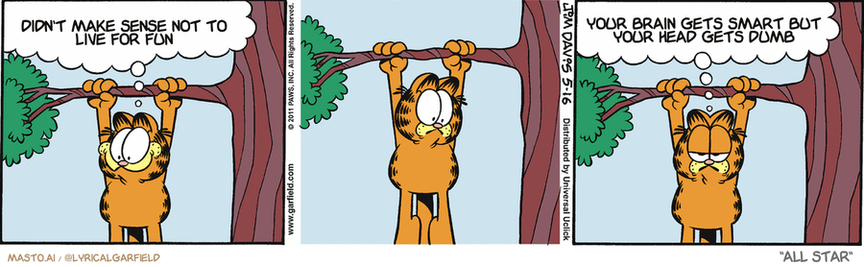 Original Garfield comic from May 16, 2011
Text replaced with lyrics from: All Star

Transcript:
• Didn't Make Sense Not To Live For Fun
• Your Brain Gets Smart But Your Head Gets Dumb


--------------
Original Text:
• Garfield:  Oh, look! Odie has come to rescue me from this tree!  Well, he did something involving this tree.

In the comic strip, three panels are depicted featuring a Garfield character hanging from a tree while making funny noises. The first panel shows the character hanging in thought, the second panel shows the character with the head on the branch, and the third panel shows the character attempting to pull the head off the branch. Each panel represents a different stage of the cat's thought process, highlighting the humorous and chaotic nature of the situation.