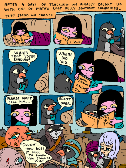 Girl is reading a strange book, lying on a couch.

"After 4 days of tracking we finally caught up with one of MATA's last fully sentient companies. They stood no chance."

Penguin is hanging around, making coffee.

Penguin: "What's that you're reading?"

Girl shows him guiltily.

It's Puffy's War Journal.

Penguin: "Where did you..."

Girl: "Please don't tell him!"

Penguin: "Scoot over."

Girl and Penguin read together.

...

Puffy, Rabbit, Penguins and Cirno stand over a dying MATA soldier in a ruined city.

Man of Mata: "*cough* How does it feel to know you cannot win?"