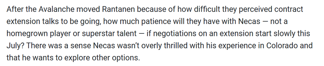 "After the Avalanche moved Rantanen because of how difficult they perceived contract extension talks to be going, how much patience will they have with Necas — not a homegrown player or superstar talent — if negotiations on an extension start slowly this July? There was a sense Necas wasn't overly thrilled with his experience in Colorado and that he wants to explore other options. " - Nick Kypreos