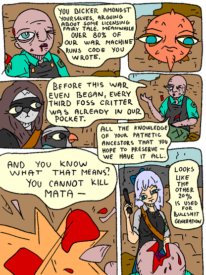 Man of Mata: "You bicker amongst yourselves, arguing about some licensing fairy tale. Meanwhile over 80% of our war machine runs code you wrote.

Before this war even began, every third FOSS critter was already in our pocket.

All the knowledge of your pathetic ancestors that you hope to preserve - we have it all.

And you know what that means?

You cannot kill MATA-

His head is blown off by Cirno.

Cirno: "Looks like the other 20% is used for bullshit generation."