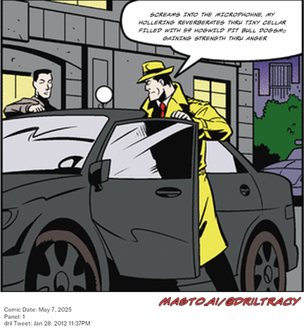 Original Dicktracy comic from May 7, 2025

-------------
Dril Tweet
Jan 28, 2012 11:37PM
-------------
Url
https://twitter.com/dril/status/163465724797534208
-------------
Transcript:
• Screams Into The Microphohne, My Hollering Reverberates Thru Tiny Cellar Filled With 59 Hogwild Pit Bull Dogsm;; Gaining Strength Thru Anger


The image is a vintage comic strip featuring a car with a man dressed in a trench coat and hat standing in the door, seemingly looking inside. Another man is seen peeking out from the back seat window. The comic strip appears to have a humorous tone and is dated on May 7, 2005. The caption reads " Masto/AI @DrillTracy.com January 7, 2013".