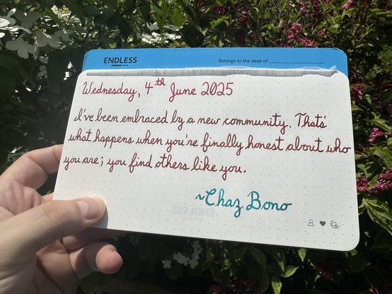 A pen quote of Chaz Bono that reads, “I've been embraced by a new community. That’s what happens when you're finally honest about who you are; you find others like you.”

Written using Wearingeul Captain Hook, Lamy Sepia & Jacques Herbin Emerauld de Chivor.