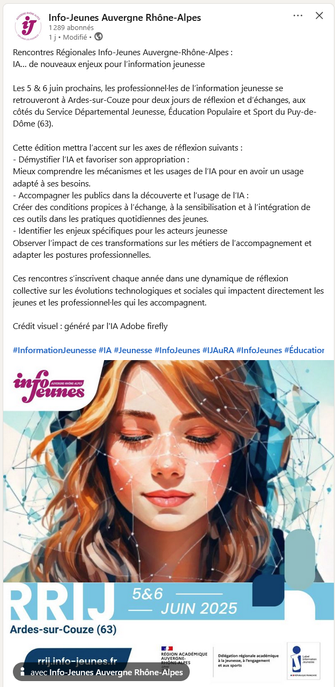 Rencontres Régionales Info-Jeunes Auvergne-Rhône-Alpes : 
IA… de nouveaux enjeux pour l’information jeunesse

Les 5 & 6 juin prochains, les professionnel·les de l’information jeunesse se retrouveront à Ardes-sur-Couze pour deux jours de réflexion et d’échanges, aux côtés du Service Départemental Jeunesse, Éducation Populaire et Sport du Puy-de-Dôme (63).

Cette édition mettra l’accent sur les axes de réflexion suivants :
- Démystifier l’IA et favoriser son appropriation :
Mieux comprendre les mécanismes et les usages de l’IA pour en avoir un usage adapté à ses besoins.
- Accompagner les publics dans la découverte et l’usage de l’IA :
Créer des conditions propices à l’échange, à la sensibilisation et à l’intégration de ces outils dans les pratiques quotidiennes des jeunes.
- Identifier les enjeux spécifiques pour les acteurs jeunesse
Observer l’impact de ces transformations sur les métiers de l’accompagnement et adapter les postures professionnelles.

Ces rencontres s’inscrivent chaque année dans une dynamique de réflexion collective sur les évolutions technologiques et sociales qui impactent directement les jeunes et les professionnel·les qui les accompagnent.

Crédit visuel : généré par l'IA Adobe firefly

hashtag InformationJeunesse hashtag IA hashtag Jeunesse hashtag InfoJeunes hashtag IJAuRA hashtag InfoJeunes hashtag ÉducationPopulaire hashtag RencontresRégionales hashtag RRIJ