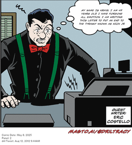 Original Dicktracy comic from May 8, 2025

-------------
Dril Tweet
Aug 12, 2012 9:44AM
-------------
Url
https://twitter.com/dril/status/234646535290380288
-------------
Transcript:
• My Name Is Krayg. I Am 49 Years Old. I Have Forgone All Emotion. I Am Writing This Letter To Put An End To The Tyranny Known As Nick Jr


In the image, there is a cartoon scene featuring a man in a suit with green suspenders and a red bowtie, standing in front of a desk with a printer. The man appears to be angry or upset, with his thoughts captured in a thought bubble above him. The image also includes text, which includes the names "Mastoai/Drill" and "Eric Costello".