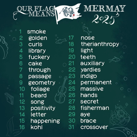 Prompt list by aloc. The prompts are written in white on a dark teal background with sketches of fish, tentacles, bubbles, a tailfin, a bundled up fishing net, a book and a violin. At the top, it says 'Our Flag Means MerMay 2025', and there is a white version of the OFMD season 2 mermaid skeleton flag with the skeletons in dark teal. The prompts are: 1 smoke, 2 golden, 3 curls, 4 library, 5 fuckery, 6 cake, 7 through, 8 passage, 9 geometry, 10 foliage, 11 beard, 12 song, 13 positivity, 14 letter, 15 happening, 16 kohl, 17 nose, 18 therianthropy, 19 light, 20 teeth, 21 auxiliary, 22 yardies, 23 indigo, 24 permanent, 25 massive, 26 hands, 27 secret, 28 fisherman, 29 aye, 30 brace, 31 crossover.