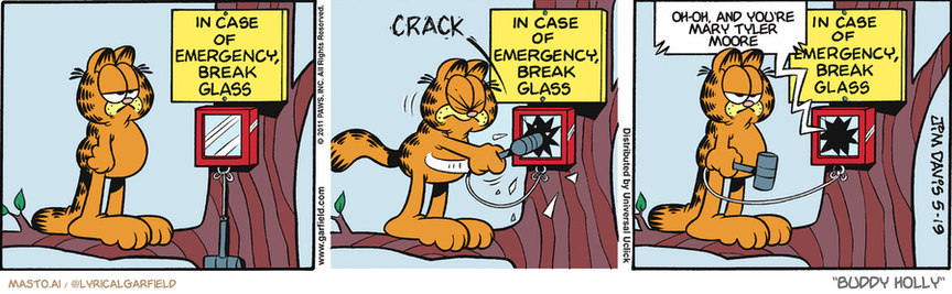Original Garfield comic from May 19, 2011
Text replaced with lyrics from: Buddy Holly

Transcript:
• Oh-Oh, And You're Mary Tyler Moore


--------------
Original Text:
• "In case of emergency, break glass"
• *crack*
• Voice:  Yoo-hoo...up here.

The comic strip features three distinct panels with three different characters. Each panel shows the cat trying to fix the broken emergency alarm, but the alarm remains unrepairable. In the first panel, the cat is holding a broken alarm above a tree, indicating its attempt to fix the device. The second panel shows the cat with a hammer attempting to repair the alarm, while the third panel shows the alarm still in its broken state. The cat is wearing a striped shirt and is determined to fix the broken alarm.