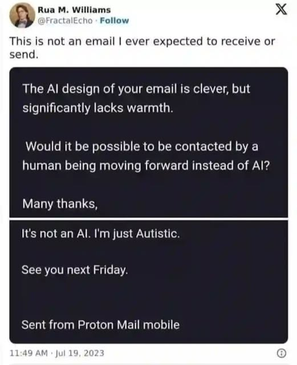 Rua M. Williams
@FractalEcho

This is not an email I ever expected to receive or send.
----
The AI design of your email is clever, but significantly lacks warmth.
Would it be possible to be contacted by a human being moving forward instead of AI?
Many thanks,
----
It's not an AI. I'm just Autistic.
See you next Friday.