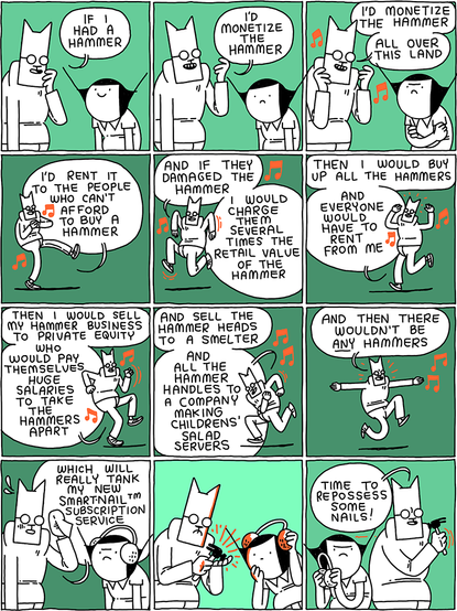 Cat: If I had a hammer /
I'd monetize the hammer /
I'd monetize the hammer - all over this land /
I'd rent to to the people who can't afford to buy a hammer /
And if they damaged the hammer - I would charge them several times the retail value of the hammer /
Then I would buy up all the hammers - and everyone would have to rent from me /
Then I would sell my hammer business to private equity - who would pay themselves huge salaries to take the hammers apart /
And sell the hammer heads to a smelter - and all the hammer handles to a company making children's salad servers /
And then there wouldn't be ANY hammers /
Which will really tank my new Smart-NailTM subscription service /
(Cat considers his hammer) /
Cat: Time to repossess some nails!