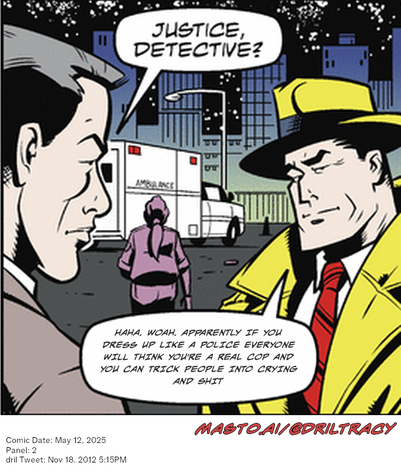 Original Dicktracy comic from May 12, 2025

-------------
Dril Tweet
Nov 18, 2012 5:15PM
-------------
Url
https://twitter.com/dril/status/270273977962876928
-------------
Transcript:
• Haha. Woah. Apparently If You Dress Up Like A Police Everyone Will Think You're A Real Cop And You Can Trick People Into Crying And Shit


The image is a vibrant comic strip featuring two men dressed in suits and ties. One man is seated in a chair, while the other is standing next to a large truck. They appear to be engaged in a conversation or discussion, with the seated man listening attentively to the speaker.

There is a significant presence of text in the comic strip, including the phrase "Justice, Detective." and "Justice, Detective?" and an additional sentence that reads "Haha, laugh if you dress up like a police officer everyone will think you're a real cop and you can trip innocent into crying and shit."

The setting of the scene appears to be a city street, with the presence of an ambulance, a truck, and buildings in the background. The overall impression of the image is light-hearted and humorous.