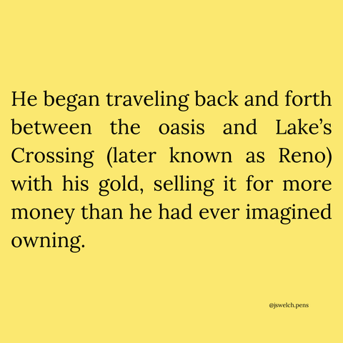 He began traveling back and forth between the oasis and Lake’s Crossing (later known as Reno) with his gold, selling it for more money than he had ever imagined owning.