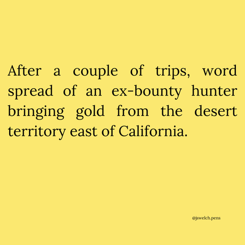 After a couple of trips, word spread of an ex-bounty hunter bringing gold from the desert territory east of California.