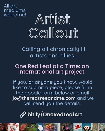 Artist Callout
Calling all chronically ill artists and allies ...
One Red Leaf at a Time: an international art project.

If you, or anyone you know, would like to submit a piece, please fill in the google form below or email jo@theredtreeandme.com and we will send you the details.
bit.ly/OneRedLeafArt

All art mediums welcome!