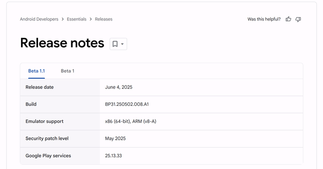 Android Developers > Essentials > Releases Was this helpful? iy o Release notes «- Beta 1.1 Beta 1

Release date June 4, 2025

Build BP31.250502.008.A1

Emulator support x86 (64-bit), ARM (v8-A)

Security patch level May 2025

Google Play services 25.13.33