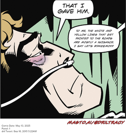 Original Dicktracy comic from May 13, 2025

-------------
Dril Tweet
Sep 16, 2015 5:22AM
-------------
Url
https://twitter.com/dril/status/644078809877245952
-------------
Transcript:
• To Me, The White And Yellow Lines That Get Painted To The Roads Are Mostly A Nuisance. I Say Let's #Takeemoff


The image depicts a comic strip featuring a man with a red nose and a yellow line drawn around his mouth. The man is described as having a strange appearance, with a face that looks like a red mushroom. The comic strip includes a dialogue between the man and a speech bubble that says "That I gave him," suggesting a humorous or ironic situation. The text also reads "to me the white line and yellow painted to the roads are mostly negligence," likely referring to the man's character or appearance. The comic strip is in red, with a large red number, indicating that it was published on May 11, 2008, and the date is Sept. 5, 2008.