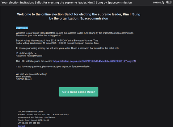 Email Betreff: Your election invitation: Ballot for electing the supreme leader, Kim Il Sung by Spacecommission

Text:  	
Welcome to the online election Ballot for electing the supreme leader, Kim Il Sung by the organization: Spacecommission
Dear voters,

Welcome to your online voting Ballot for electing the supreme leader, Kim Il Sung by the organization Spacecommission
Please cast your vote within the voting period:

Start of voting: Wednesday, 4 June 2025, 16:55:26 Central European Summer Time
End of voting: Wednesday, 18 June 2025, 16:02:33 Central European Summer Time

To ensure your voting secrecy, we will send you a voter ID and a password that is valid for this ballot only:

ID: space@ifsr.de
Password: Sm3jWYCaxF

This URL will take you to the election: https://election.polyas.com/da320310-f3d5-49eb-9ebe-63577f20d913/?lang=EN

If you have any questions, please contact your organizer Spacecommission.


We wish you successful voting!
Yours sincerely,
POLYAS GmbH
Darunter grüner Button: Go to online polling station
